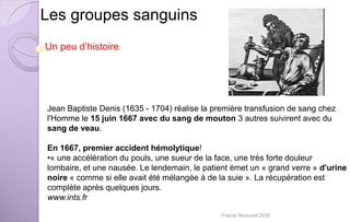 Les groupes sanguins
Un peu d’histoire
Jean Baptiste Denis (1635 - 1704) réalise la première transfusion de sang chez
l'Homme le 15 juin 1667 avec du sang de mouton 3 autres suivirent avec du
sang de veau.
En 1667, premier accident hémolytique!
•« une accélération du pouls, une sueur de la face, une très forte douleur
lombaire, et une nausée. Le lendemain, le patient émet un « grand verre » d'urine
noire « comme si elle avait été mélangée à de la suie ». La récupération est
complète après quelques jours.
www.ints.fr
Franck Rencurel 2020
 
