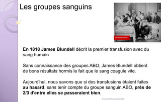 Les groupes sanguins
En 1818 James Blundell décrit la premier transfusion avec du
sang humain
Sans connaissance des groupes ABO, James Blundell obtient
de bons résultats hormis le fait que le sang coagule vite.
Aujourd'hui, nous savons que si des transfusions étaient faites
au hasard, sans tenir compte du groupe sanguin ABO, près de
2/3 d'entre elles se passeraient bien.
Franck Rencurel 2020
 