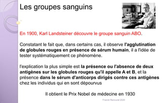 Les groupes sanguins
En 1900, Karl Landsteiner découvre le groupe sanguin ABO.
Constatant le fait que, dans certains cas, il observe l'agglutination
de globules rouges en présence de sérum humain, il a l'idée de
tester systématiquement ce phénomène.
l'explication la plus simple est la présence ou l'absence de deux
antigènes sur les globules rouges qu'il appelle A et B, et la
présence dans le sérum d'anticorps dirigés contre ces antigènes
chez les individus qui en sont dépourvus
Il obtient le Prix Nobel de médecine en 1930
Franck Rencurel 2020
 