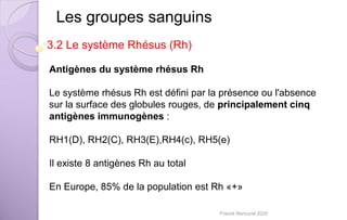 Antigènes du système rhésus Rh
Le système rhésus Rh est défini par la présence ou l'absence
sur la surface des globules rouges, de principalement cinq
antigènes immunogènes :
RH1(D), RH2(C), RH3(E),RH4(c), RH5(e)
Il existe 8 antigènes Rh au total
En Europe, 85% de la population est Rh «+»
Les groupes sanguins
3.2 Le système Rhésus (Rh)
Franck Rencurel 2020
 