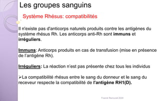 Les groupes sanguins
Il n'existe pas d'anticorps naturels produits contre les antigènes du
système rhésus Rh. Les anticorps anti-Rh sont immuns et
irréguliers.
Immuns: Anticorps produits en cas de transfusion (mise en présence
de l’antigène Rh).
Irréguliers: La réaction n’est pas présente chez tous les individus
La compatibilité rhésus entre le sang du donneur et le sang du
receveur respecte la compatibilité de l'antigène RH1(D).
Système Rhésus: compatibilités
Franck Rencurel 2020
 
