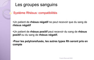 Les groupes sanguins
•Un patient de rhésus négatif ne peut recevoir que du sang de
rhésus négatif
•Un patient de rhésus positif peut recevoir du sang de rhésus
positif ou du sang de rhésus négatif.
•Pour les polytransfusés, les autres types Rh seront pris en
compte
Système Rhésus: compatibilités
Franck Rencurel 2020
 