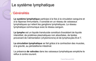 Le système lymphatique
Le système lymphatique participe à la fois à la circulation sanguine et
à la réponse immunitaire, il consiste en un réseau de vaisseaux
lymphatiques qui relient les ganglions lymphatiques. Le réseau
lymphatique communique avec le réseau sanguin.
La lymphe est un liquide translucide constitué d’excédant de liquide
interstitiel, de protéines plasmatiques non absorbées, de lipides
provenant de l’alimentation (chylomicrons) et de lymphocytes B et T.
La circulation lymphatique se fait grâce à la contraction des muscles,
à la gravité, au péristaltisme intestinal.
La présence de valvules dans les vaisseaux lymphatiques empêche le
reflux à contre courant.
Généralités
Franck Rencurel 2020
 