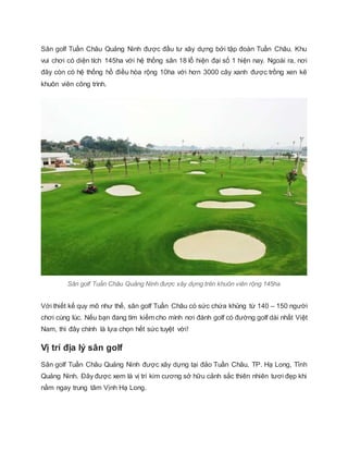 Sân golf Tuần Châu Quảng Ninh được đầu tư xây dựng bởi tập đoàn Tuần Châu. Khu
vui chơi có diện tích 145ha với hệ thống sâ...