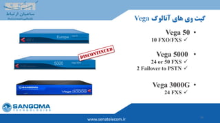 13
‫آنالوگ‬ ‫های‬ ‫وی‬ ‫گیت‬Vega
www.senatelecom.ir
•Vega 50
10 FXO/FXS
•Vega 5000
24 or 50 FXS
2 Failover to PSTN
•Vega 3000G
24 FXS
 