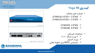 14
‫وی‬ ‫گیت‬Vega 50
www.senatelecom.ir
•‫مختلف‬ ‫های‬ ‫ظرفیت‬:
4 FXS + 2 FXO(VS0114)
(VS0113) 8 FXS + 2 FXO
(VS0119) 4 FXO
(VS0118) 8 FXO
•‫فیزیکی‬ ‫مشخصات‬:
2‫شبکه‬ ‫پورت‬10/100
‫کنسول‬ ‫پورت‬
‫اینترفیس‬RJ11‫تلفنی‬ ‫خطوط‬ ‫برای‬
 