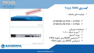 15
‫وی‬ ‫گیت‬Vega 5000
www.senatelecom.ir
•‫مختلف‬ ‫های‬ ‫ظرفیت‬:
(VS0150) 24 FXS + 2 FXO
(VS0151) 50 FXS + 2 FXO
•‫مشخصات‬‫فیزیکی‬:
2‫شبکه‬ ‫پورت‬10/100
‫کنسول‬ ‫پورت‬
2‫اینترفیس‬RJ45‫خطوط‬ ‫برای‬FXO
‫اینترفیس‬RJ21‫خطوط‬ ‫برای‬FXS
 