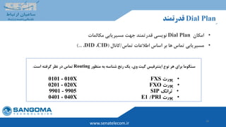 28
www.senatelecom.ir
ِDial Plan‫قدرتمند‬
•‫امکان‬Dial Plan‫نویسی‬‫مسیریابی‬ ‫جهت‬ ‫قدرتمند‬‫مکالمات‬
•‫بر‬ ‫ها‬ ‫تماس‬ ‫مسیریابی‬‫اساس‬‫تماس‬ ‫اطالعات‬/‫کانال‬(CID،DID،)...
‫منظور‬ ‫به‬ ‫شناسه‬ ‫رنج‬ ‫یک‬ ،‫وی‬ ‫گیت‬ ‫اینترفیس‬ ‫نوع‬ ‫هر‬ ‫برای‬ ‫سنگوما‬Routing‫است‬ ‫گرفته‬ ‫نظر‬ ‫در‬ ‫تماس‬.
•‫پورت‬FXS0101 - 010X
•‫پورت‬FXO0201 - 020X
•‫ترانک‬SIP9901 - 9905
•‫پورت‬PRI/E10401 - 040X
 