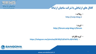 52
www.senatelecom.ir
‫ارتب‬ ‫ساعیان‬ ‫شرکت‬ ‫با‬ ‫ارتباطی‬ ‫های‬ ‫کانال‬‫اط‬
•‫وبالگ‬:
http://voip-blog.ir
•‫فروم‬:
http://forum.voip-blog.ir/forum
•‫تلگرام‬ ‫گروه‬:
•https://telegram.me/joinchat/BF3fGj7L87xk74-zQPxTWQ
 