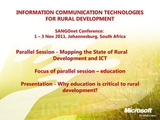INFORMATION COMMUNICATION TECHNOLOGIES
FOR RURAL DEVELOPMENT
SANGOnet Conference:
1 – 3 Nov 2011, Johannesburg, South Africa
 
Parallel Session - Mapping the State of Rural
Development and ICT
 
Focus of parallel session – education
Presentation - Why education is critical to rural
development?
 