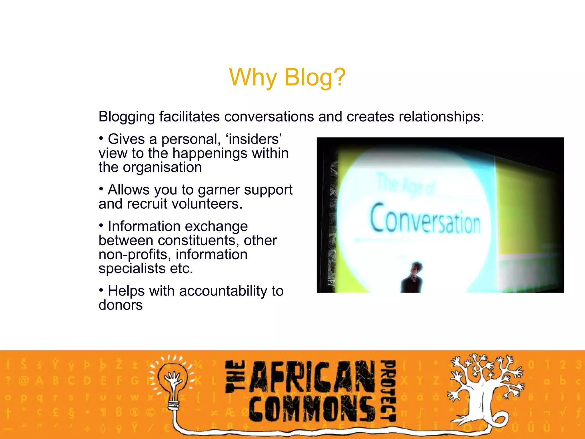 Why Blog? Blogging facilitates conversations and creates relationships: Gives a personal, ‘insiders’  view to the happenings within  the organisation Allows you to garner support  and recruit volunteers.  Information exchange  between constituents, other  non-profits, information  specialists etc.  Helps with accountability to  donors 