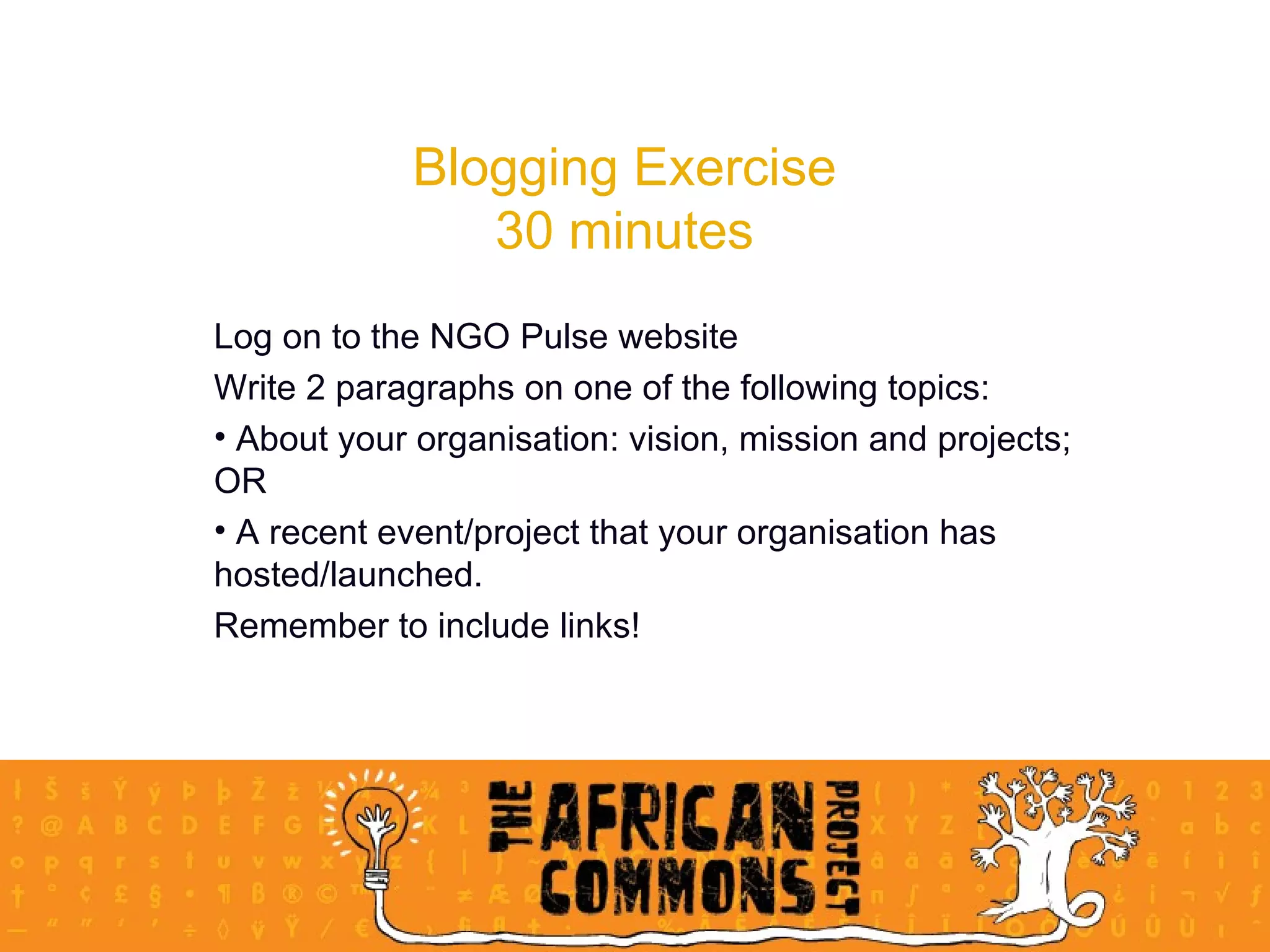 Blogging Exercise 30 minutes Log on to the NGO Pulse website Write 2 paragraphs on one of the following topics:  About your organisation: vision, mission and projects; OR A recent event/project that your organisation has hosted/launched.  Remember to include links! 