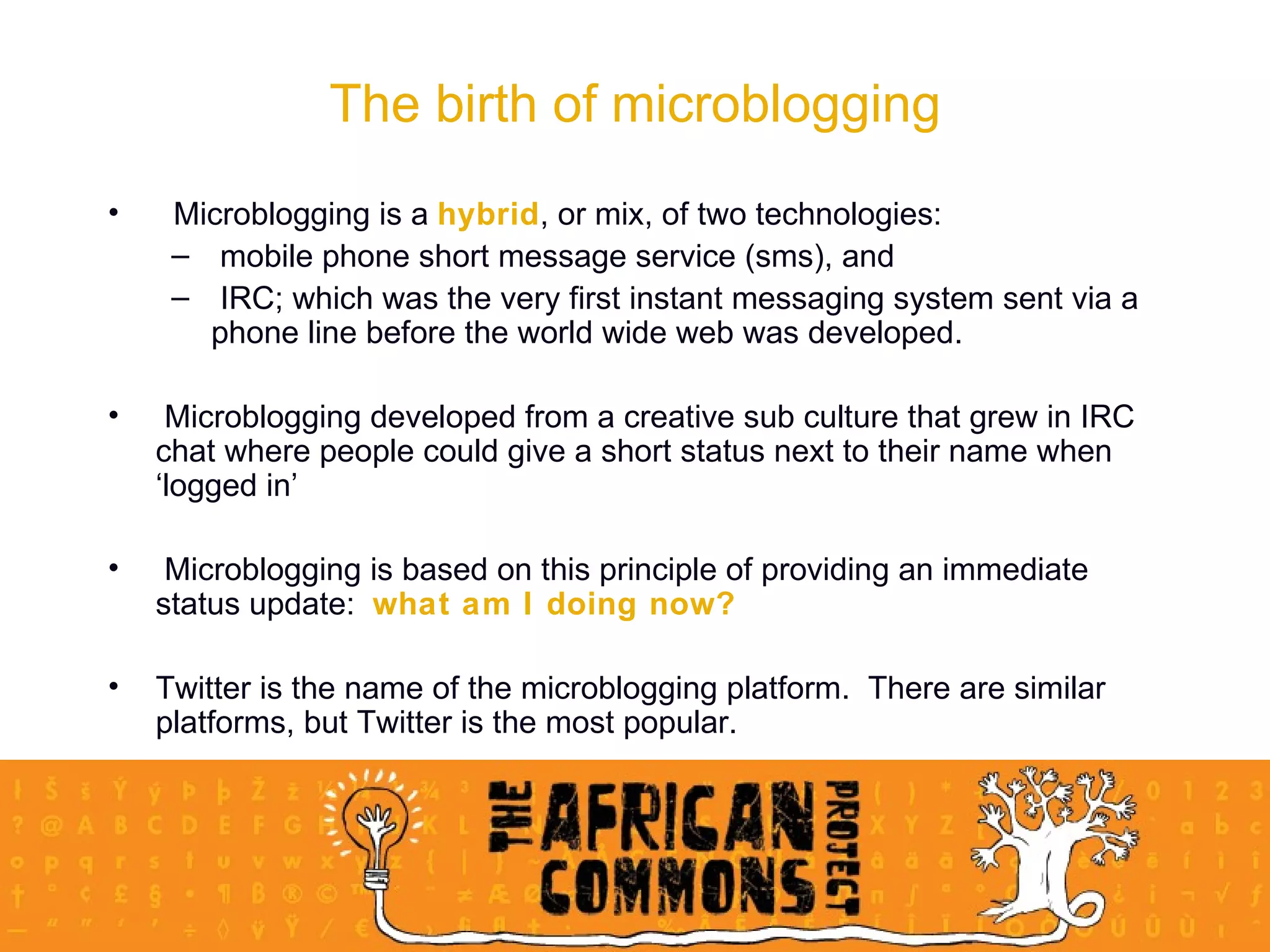 Microblogging is a  hybrid , or mix, of two technologies: mobile phone short message service (sms), and IRC; which was the very first instant messaging system sent via a phone line before the world wide web was developed. Microblogging developed from a creative sub culture that grew in IRC chat where people could give a short status next to their name when ‘logged in’ Microblogging is based on this principle of providing an immediate status update:  what am I doing now? Twitter is the name of the microblogging platform.  There are similar platforms, but Twitter is the most popular. The birth of microblogging 