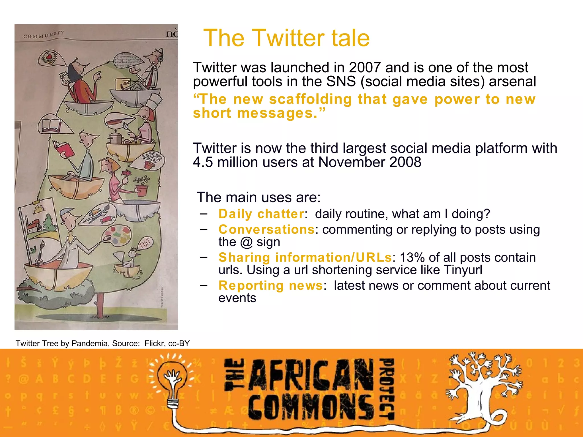 Twitter was launched in 2007 and is one of the most powerful tools in the SNS (social media sites) arsenal  “ The new scaffolding that gave power to new short messages.” Twitter is now the third largest social media platform with 4.5 million users at November 2008 The main uses are: Daily chatter :  daily routine, what am I doing?  Conversations : commenting or replying to posts using the @ sign Sharing information/URLs : 13% of all posts contain urls. Using a url shortening service like Tinyurl Reporting news :  latest news or comment about current events The Twitter tale Twitter Tree by Pandemia, Source:  Flickr, cc-BY 