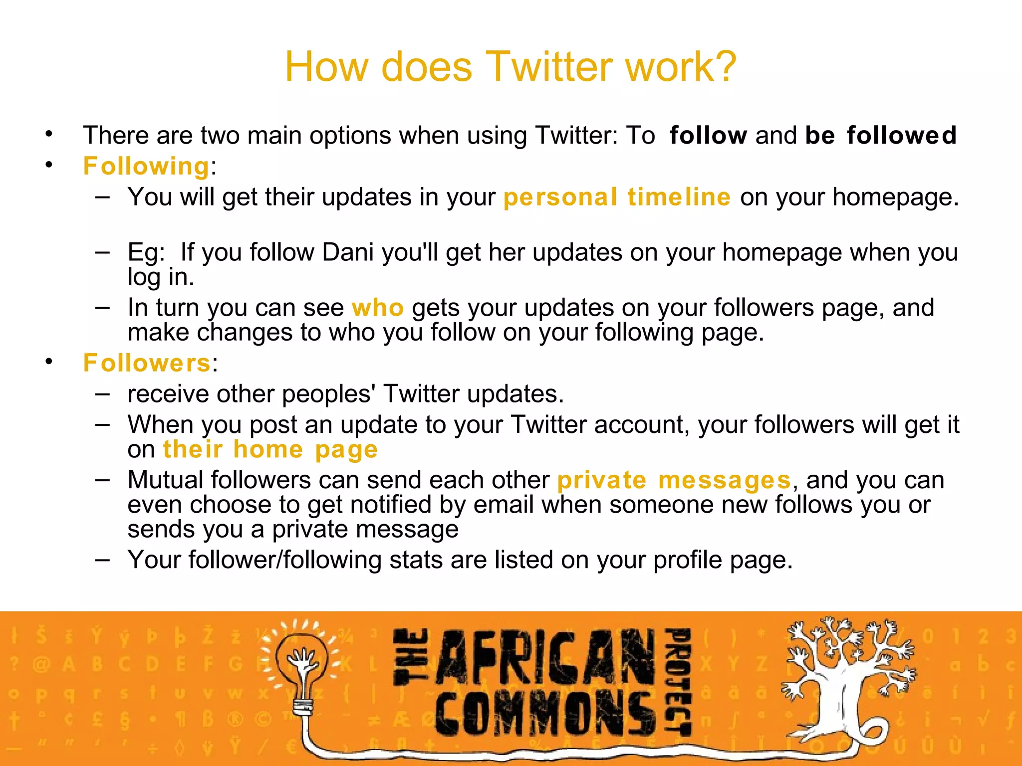 There are two main options when using Twitter: To  follow  and  be followed Following :  You will get their updates in your  personal timeline  on your homepage.  Eg:  If you follow Dani you'll get her updates on your homepage when you log in.  In turn you can see  who  gets your updates on your followers page, and make changes to who you follow on your following page. Followers : receive other peoples' Twitter updates.  When you post an update to your Twitter account, your followers will get it on  their home page   Mutual followers can send each other  private messages , and you can even choose to get notified by email when someone new follows you or sends you a private message Your follower/following stats are listed on your profile page. How does Twitter work? 
