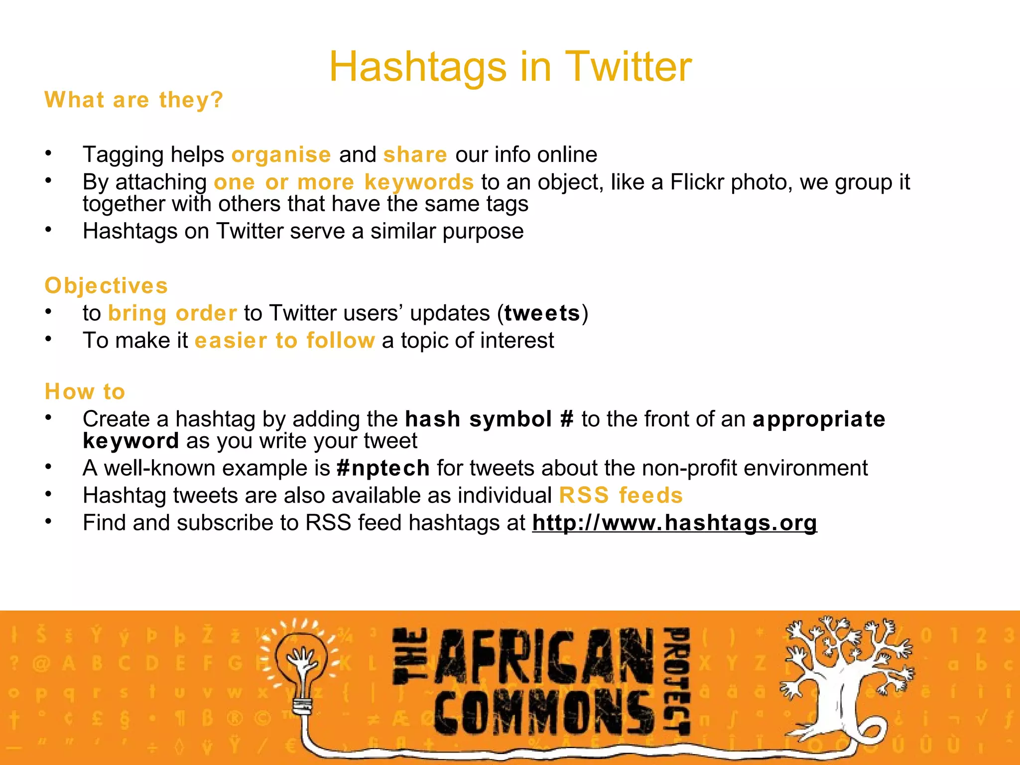 What are they? Tagging helps  organise  and  share  our info online By attaching  one or more keywords  to an object, like a Flickr photo, we group it together with others that have the same tags Hashtags on Twitter serve a similar purpose Objectives   to  bring order  to Twitter users’ updates ( tweets ) To make it  easier to follow  a topic of interest How to Create a hashtag by adding the  hash symbol #  to the front of an  appropriate keyword  as you write your tweet A well-known example is  #nptech  for tweets about the non-profit environment Hashtag tweets are also available as individual  RSS feeds Find and subscribe to RSS feed hashtags at  http://www.hashtags.org Hashtags in Twitter 
