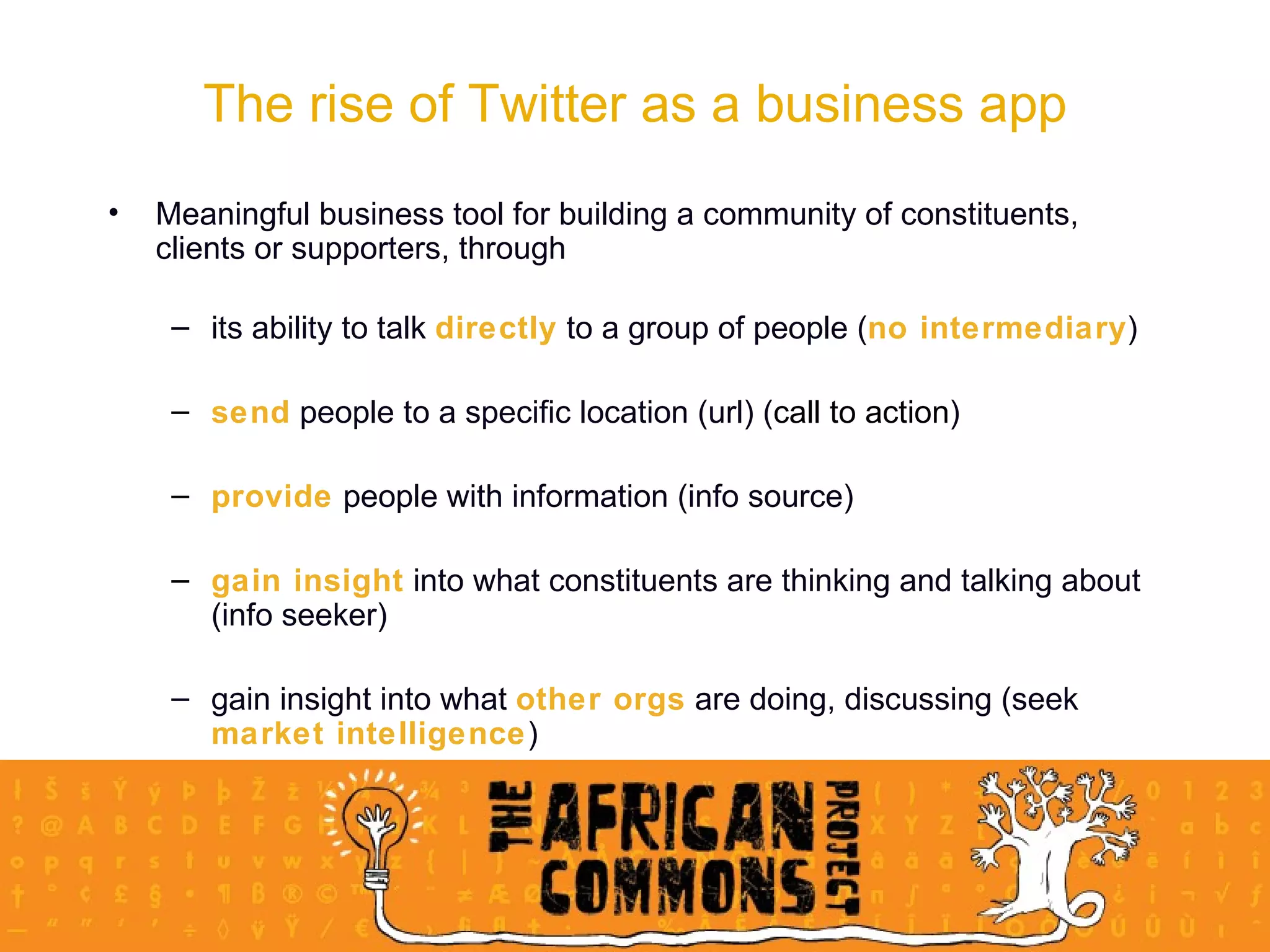 Meaningful business tool for building a community of constituents, clients or supporters, through   its ability to talk  directly  to a group of people ( no intermediary ) send  people to a specific location (url) ( call to action ) provide  people with information (info source) gain insight  into what constituents are thinking and talking about (info seeker) gain insight into what  other orgs  are doing, discussing (seek  market intelligence ) The rise of Twitter as a business app 