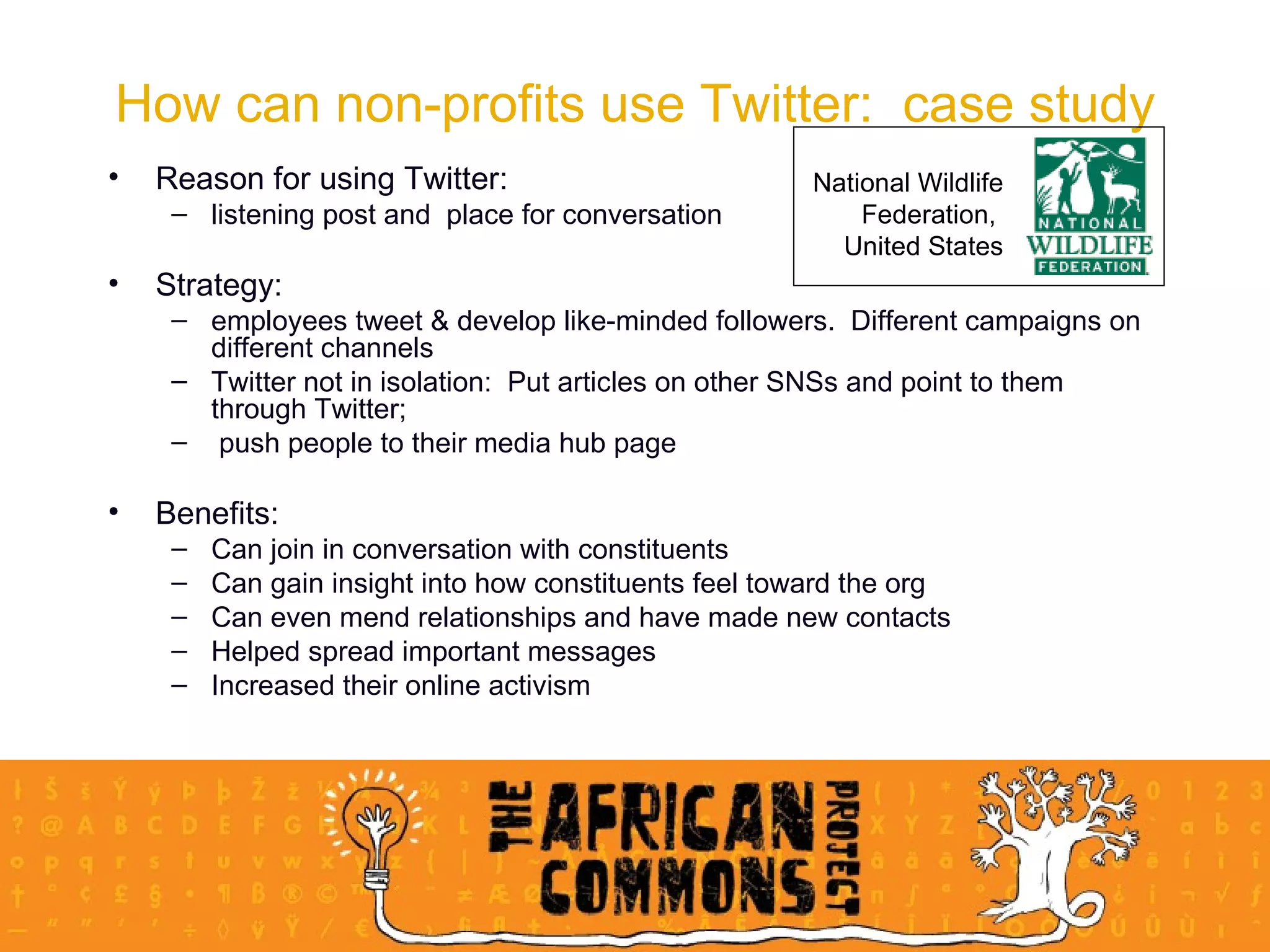 How can non-profits use Twitter:  case study Reason for using Twitter:  listening post and  place for conversation Strategy:  employees tweet & develop like-minded followers.  Different campaigns on different channels  Twitter not in isolation:  Put articles on other SNSs and point to them through Twitter; push people to their media hub page Benefits: Can join in conversation with constituents Can gain insight into how constituents feel toward the org Can even mend relationships and have made new contacts Helped spread important messages Increased their online activism National Wildlife Federation,  United States 