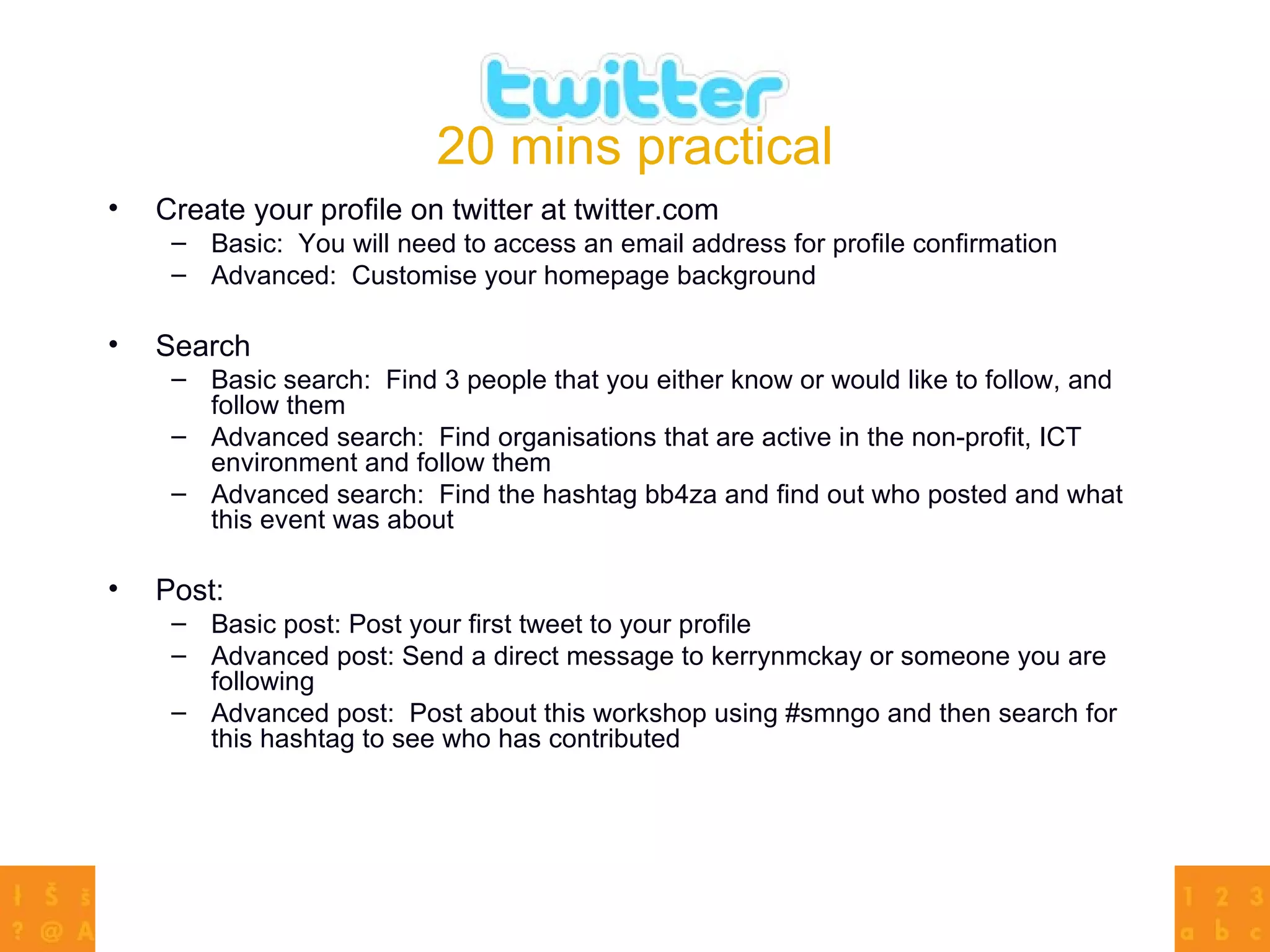 20 mins practical Create your profile on twitter at twitter.com  Basic:  You will need to access an email address for profile confirmation Advanced:  Customise your homepage background Search  Basic search:  Find 3 people that you either know or would like to follow, and follow them  Advanced search:  Find organisations that are active in the non-profit, ICT environment and follow them Advanced search:  Find the hashtag bb4za and find out who posted and what this event was about Post: Basic post: Post your first tweet to your profile Advanced post: Send a direct message to kerrynmckay or someone you are following Advanced post:  Post about this workshop using #smngo and then search for this hashtag to see who has contributed 