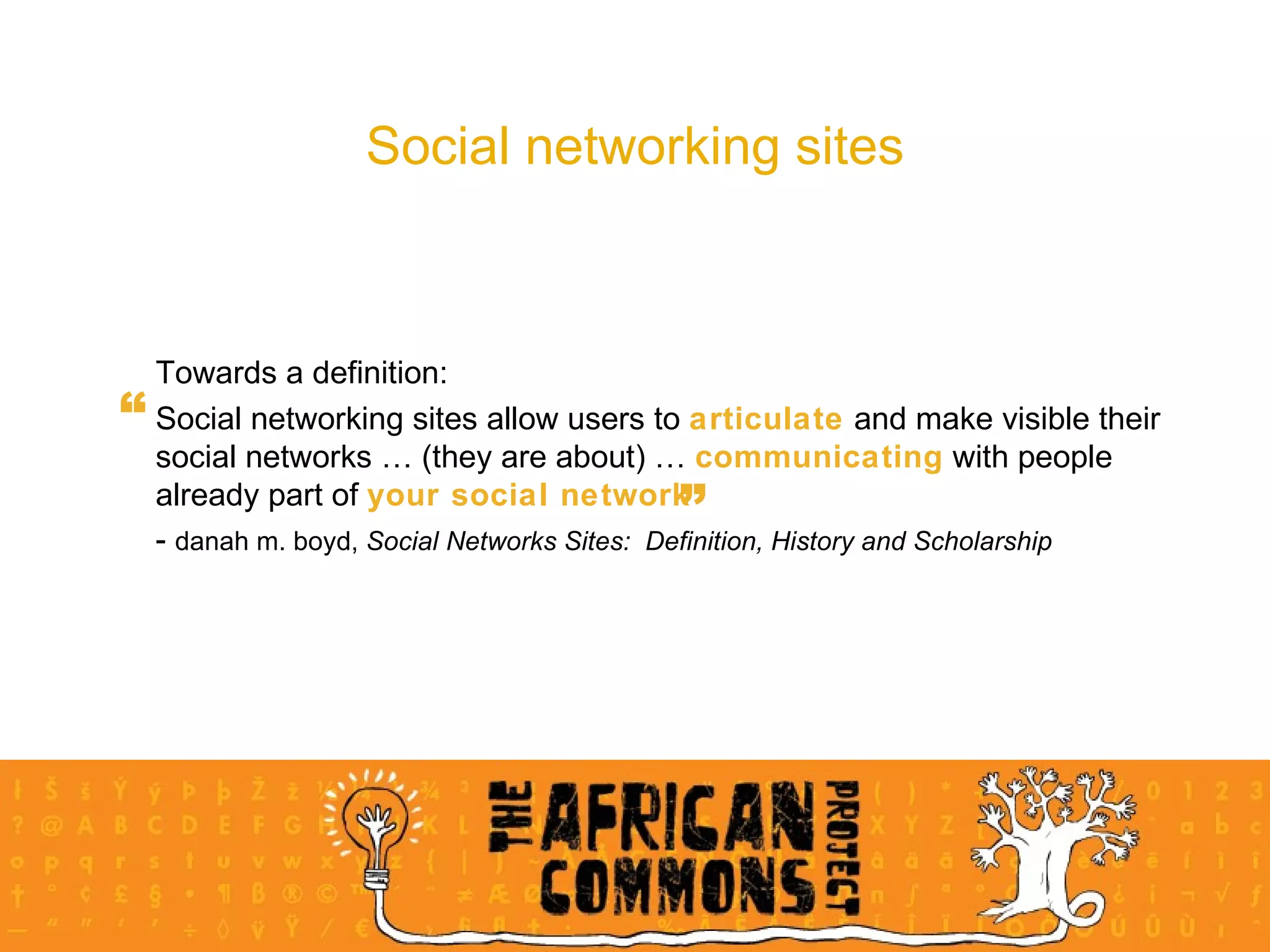 Social networking sites Towards a definition: Social networking sites allow users to  articulate  and make visible their social networks … (they are about) …  communicating  with people already part of  your social network   -  danah m. boyd,  Social Networks Sites:  Definition, History and Scholarship “ ” 
