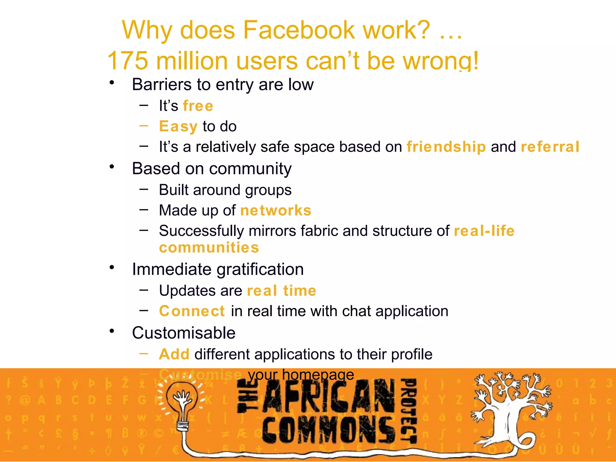 Why does Facebook work? … 175 million users can’t be wrong! Barriers to entry are low It’s  free Easy  to do It’s a  relatively safe space  based on  friendship  and  referral Based on community Built around groups Made up of  networks Successfully mirrors fabric and structure of  real-life communities Immediate gratification Updates are  real time Connect  in real time with chat  application  Customisable Add  different applications to their profile Customise  your homepage 