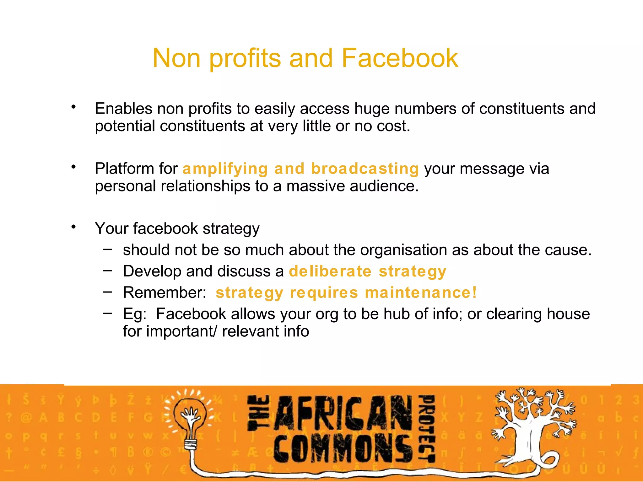 Non profits and Facebook Enables non profits to easily access huge numbers of constituents and potential constituents at very little or no cost. Platform for  amplifying and broadcasting  your message via personal relationships to a massive audience. Your facebook strategy  should not be so much about the organisation as about the cause.  Develop and discuss a  deliberate strategy Remember:  strategy requires maintenance! Eg:  Facebook allows your org to be hub of info; or clearing house for important/ relevant info  