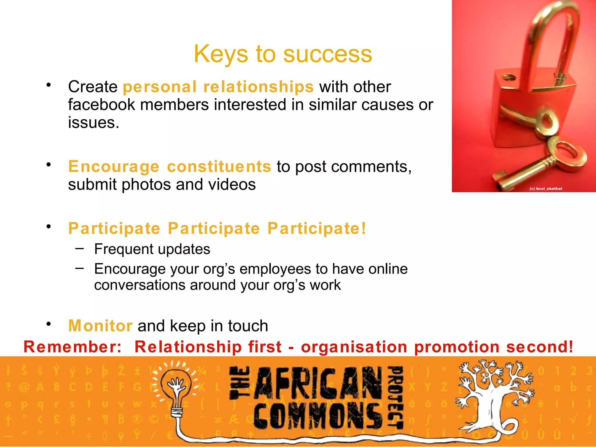 Keys to success Create  personal relationships  with other facebook members interested in similar causes or issues. Encourage constituents  to post comments, submit photos and videos Participate Participate Participate! Frequent updates Encourage your org’s employees to have online conversations around your org’s work Monitor  and keep in touch Remember:  Relationship first - organisation promotion second! 