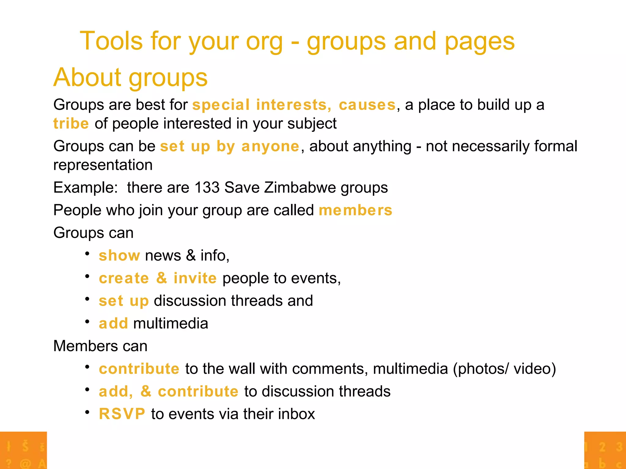Tools for your org - groups and pages Groups are best for  special interests, causes , a place to build up a  tribe  of people interested in your subject Groups can be  set up by anyone , about anything - not necessarily formal representation Example:  there are 133 Save Zimbabwe groups People who join your group are called  members Groups can  show  news & info,  create & invite  people to events,  set up  discussion threads and  add  multimedia Members can  contribute  to the wall with comments, multimedia (photos/ video)  add, & contribute  to discussion threads RSVP  to events via their inbox About groups 
