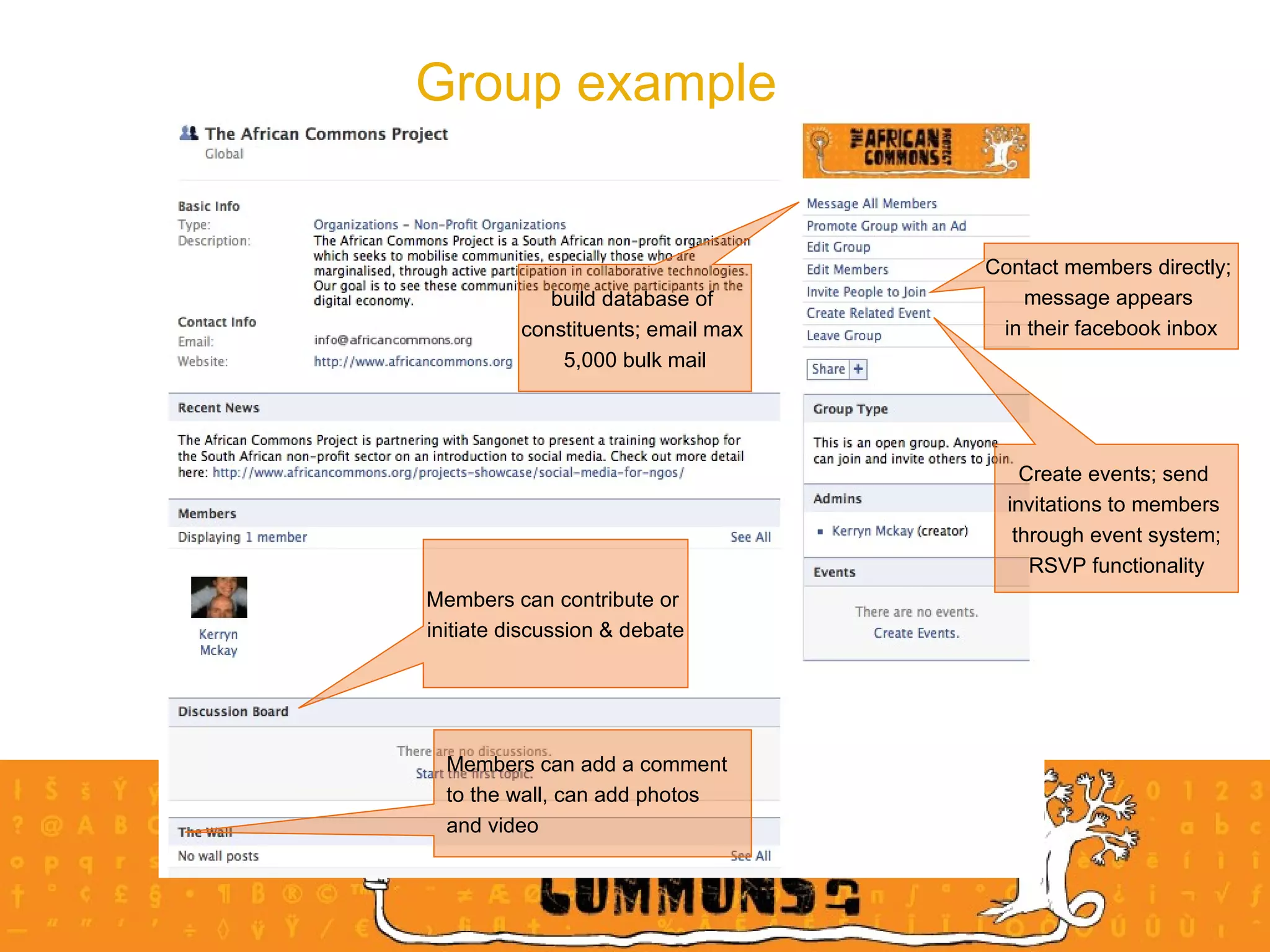 Group example  Create events; send  invitations to members  through event system; RSVP functionality Contact members directly;  message appears  in their facebook inbox build database of  constituents; email max  5,000 bulk mail Members can add a comment  to the wall, can add photos  and video  Members can contribute or  initiate discussion & debate 