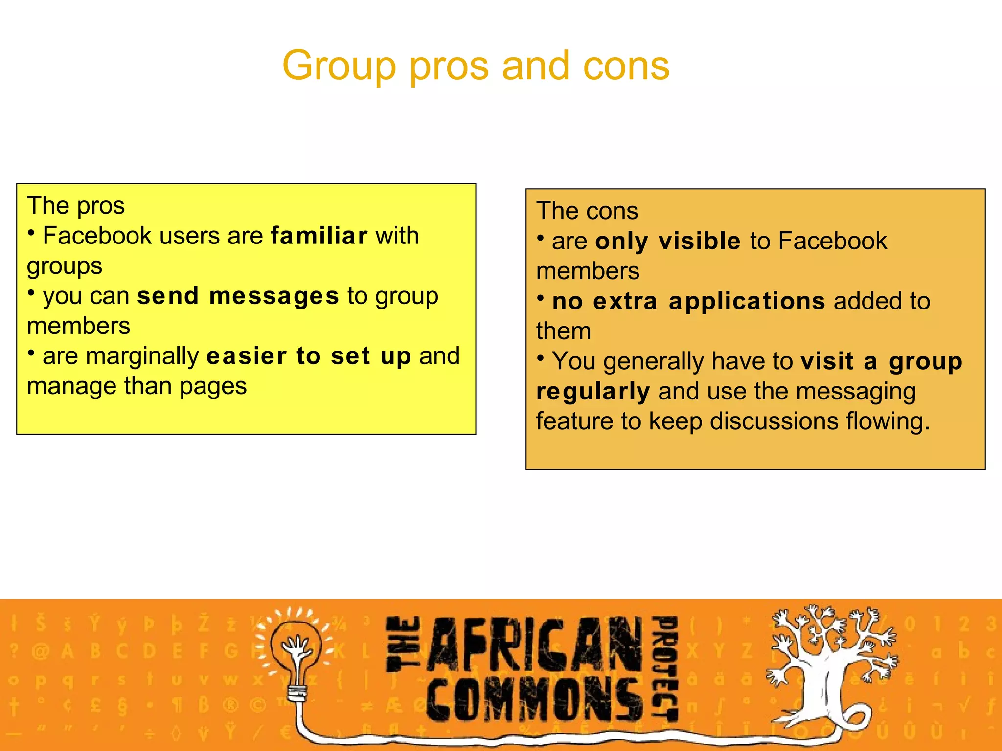 Group pros and cons The pros Facebook users are  familiar  with groups you can  send messages  to group members are marginally  easier to set up  and manage than pages The cons are  only visible  to Facebook members no extra applications  added to them You generally have to  visit a group regularly  and use the messaging feature to keep discussions flowing. 