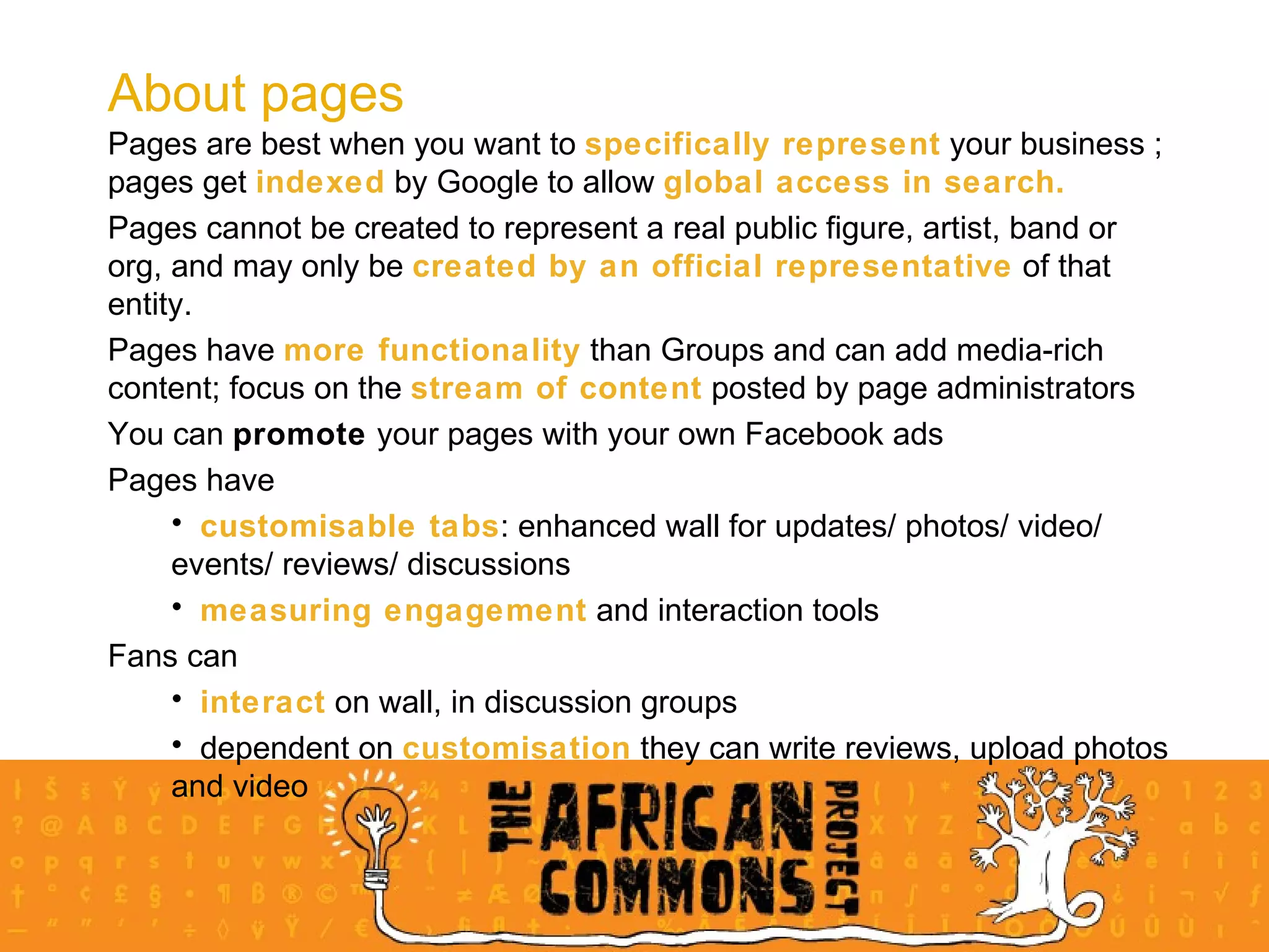Pages are best when you want to  specifically represent  your business ; pages get  indexed  by Google to allow  global access in search.  Pages cannot be created to represent a real public figure, artist, band or org, and may only be  created by an official representative  of that entity. Pages have  more functionality  than Groups and can add media-rich content; focus on the  stream of content  posted by page administrators You can  promote  your pages with your own Facebook ads Pages have customisable tabs : enhanced wall for updates/ photos/ video/ events/ reviews/ discussions measuring engagement  and interaction tools Fans can interact  on wall, in discussion groups dependent on  customisation  they can write reviews, upload photos and video About pages 