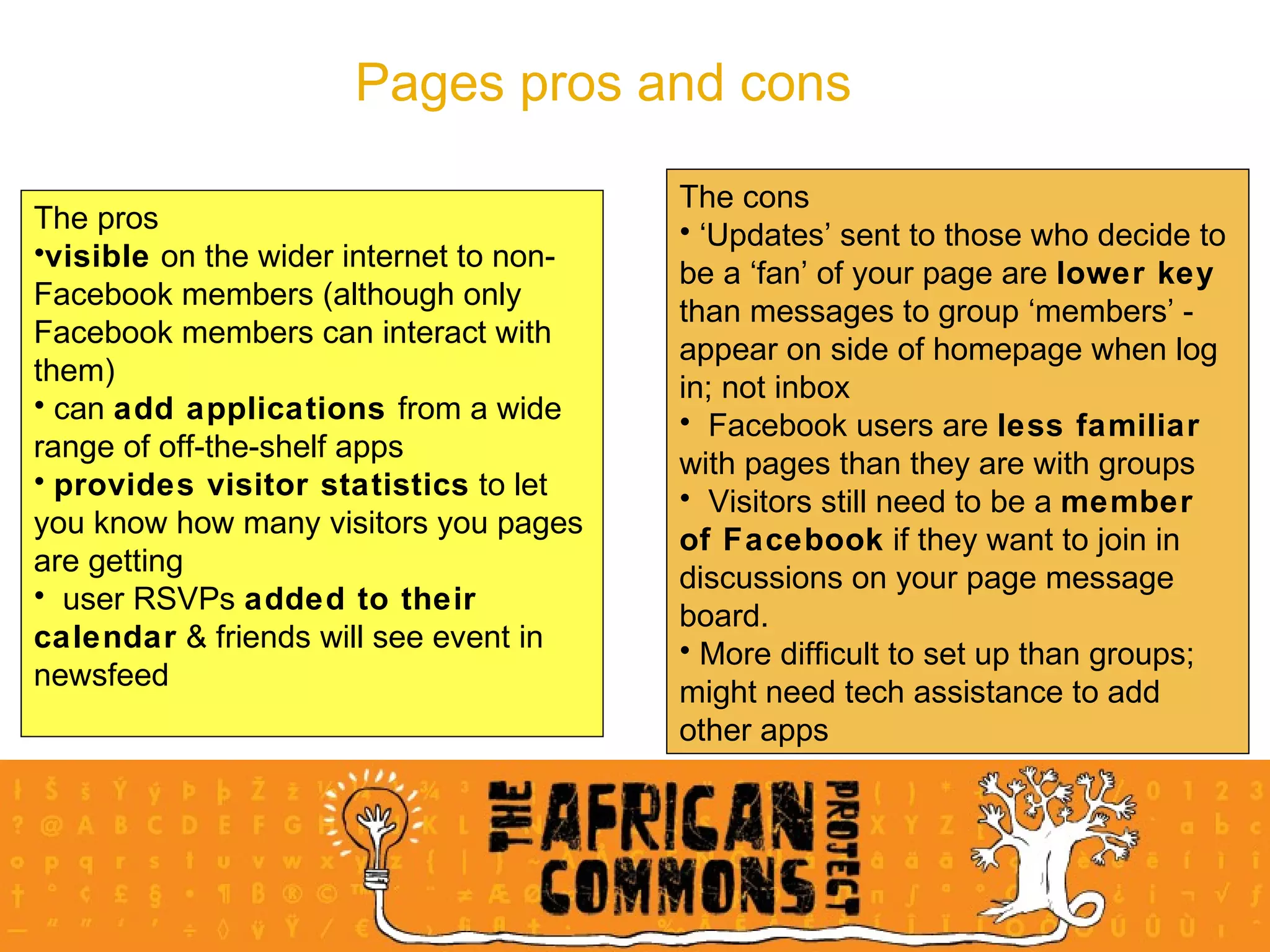 Pages pros and cons The pros visible  on the wider internet to non-Facebook members (although only Facebook members can interact with them) can  add applications  from a wide range of off-the-shelf apps provides visitor statistics  to let you know how many visitors you pages are getting user RSVPs  added to their calendar  & friends will see event in newsfeed The cons ‘ Updates’ sent to those who decide to be a ‘fan’ of your page are  lower key  than messages to group ‘members’ - appear on side of homepage when log in; not inbox Facebook users are  less familiar  with pages than they are with groups Visitors still need to be a  member of Facebook  if they want to join in discussions on your page message board. More difficult to set up than groups; might need tech assistance to add other apps 