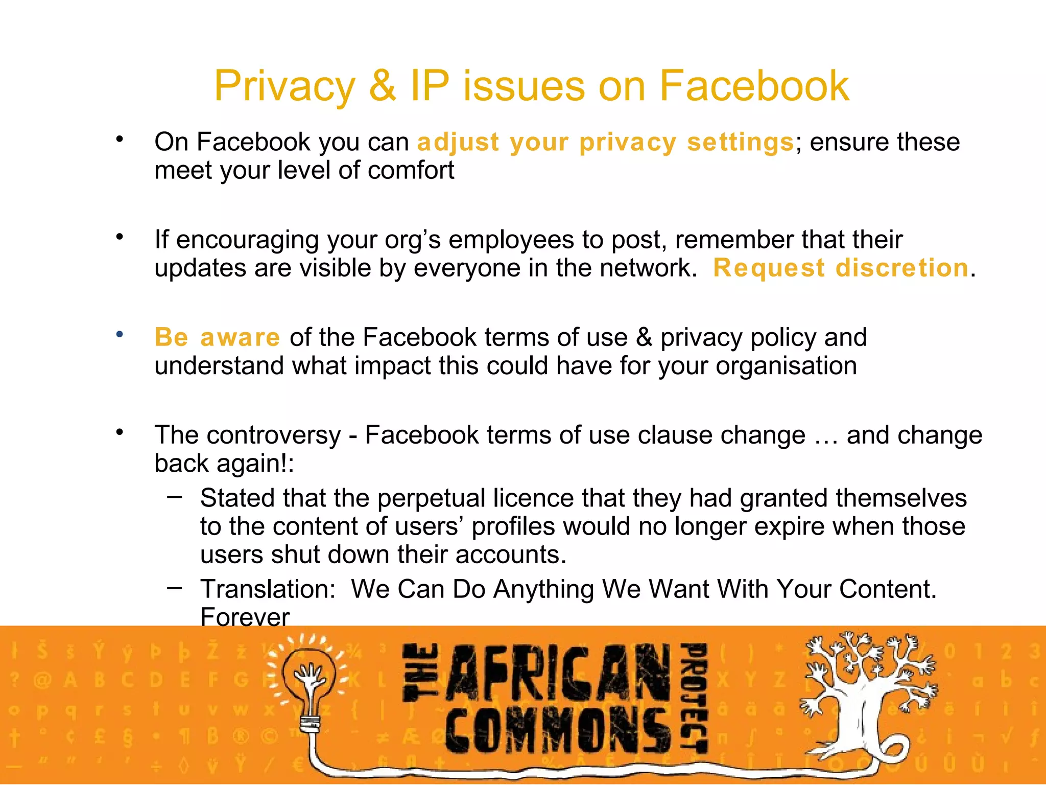 Privacy & IP issues on Facebook On Facebook you can  adjust your privacy settings ; ensure these meet your level of comfort If encouraging your org’s employees to post, remember that their updates are visible by everyone in the network.  Request discretion . Be aware  of the Facebook terms of use & privacy policy and understand what impact this could have for your organisation The controversy - Facebook terms of use clause change … and change back again!: Stated that the perpetual licence that they had granted themselves to the content of users’ profiles would no longer expire when those users shut down their accounts. Translation:  We Can Do Anything We Want With Your Content.  Forever 