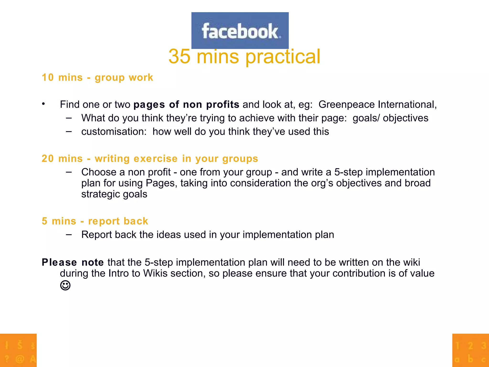 35 mins practical 10 mins - group work Find one or two  pages of non profits  and look at, eg:  Greenpeace International,  What do you think they’re trying to achieve with their page:  goals/ objectives customisation:  how well do you think they’ve used this 20 mins - writing exercise in your groups Choose a non profit - one from your group - and write a 5-step implementation plan for using Pages, taking into consideration the org’s objectives and broad strategic goals 5 mins - report back Report back the ideas used in your implementation plan Please note  that the 5-step implementation plan will need to be written on the wiki during the Intro to Wikis section, so please ensure that your contribution is of value   