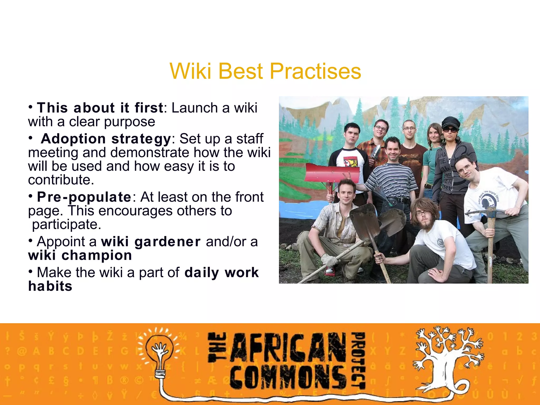 Wiki Best Practises This about it first : Launch a wiki  with a clear purpose Adoption strategy : Set up a staff  meeting and demonstrate how the wiki  will be used and how easy it is to  contribute.  Pre-populate : At least on the front  page. This encourages others to  participate.  Appoint a  wiki gardener  and/or a  wiki champion Make the wiki a part of  daily work  habits 