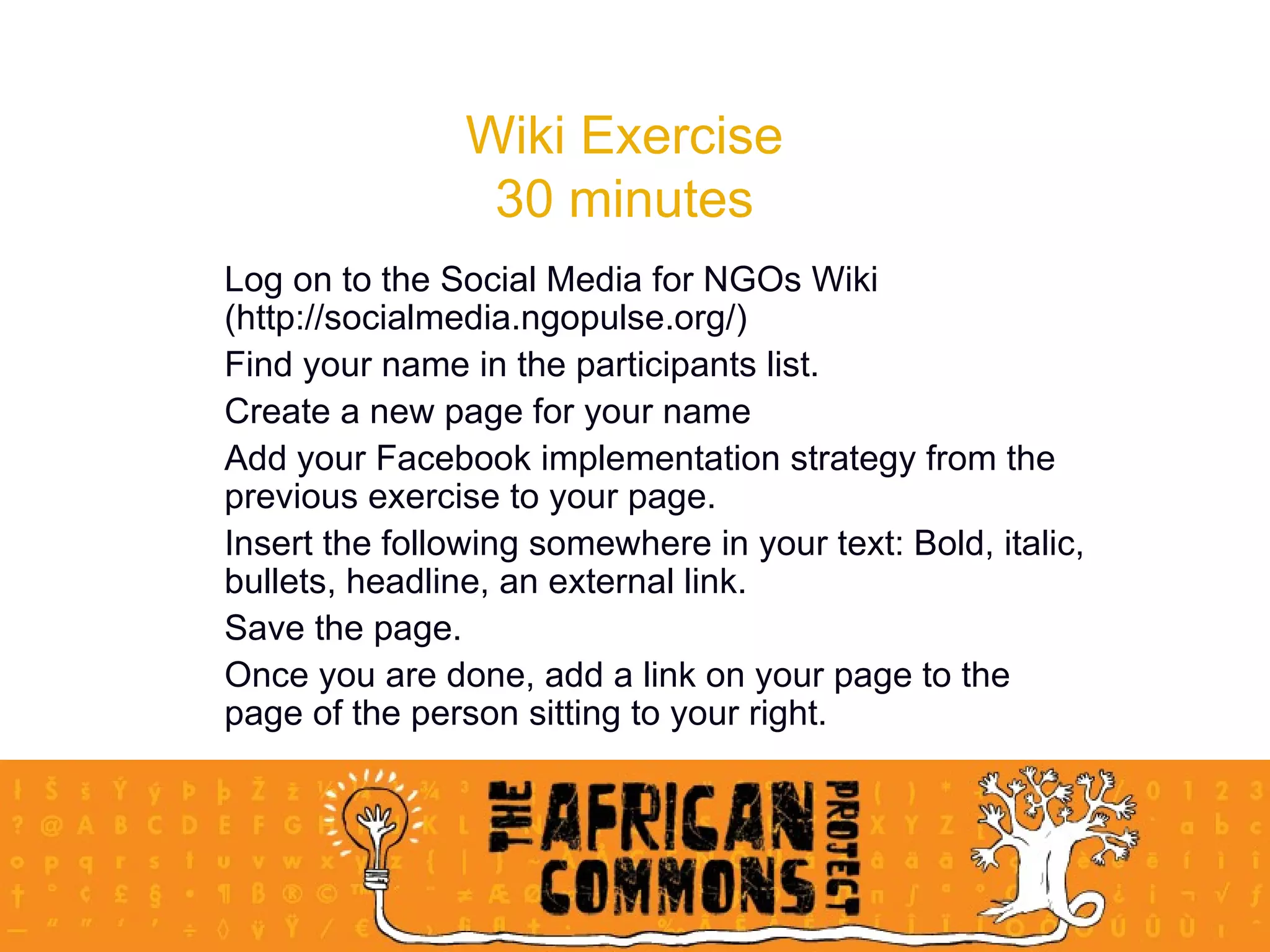 Wiki Exercise 30 minutes Log on to the Social Media for NGOs Wiki (http://socialmedia.ngopulse.org/) Find your name in the participants list.  Create a new page for your name Add your Facebook implementation strategy from the previous exercise to your page.  Insert the following somewhere in your text: Bold, italic, bullets, headline, an external link.  Save the page.  Once you are done, add a link on your page to the page of the person sitting to your right.  