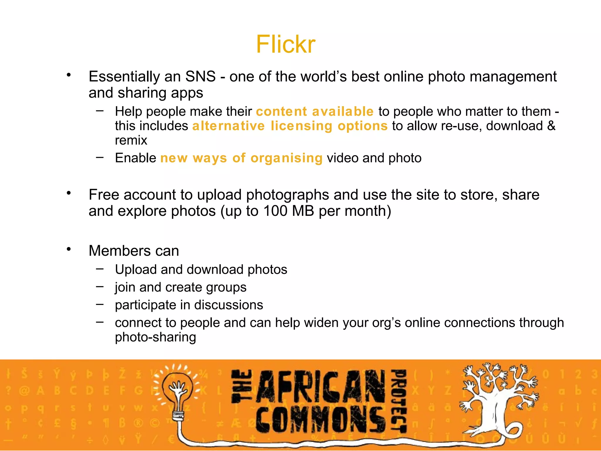 Flickr Essentially an SNS - one of the world’s best online photo management and sharing apps Help people make their  content available  to people who matter to them - this includes  alternative licensing options  to allow re-use, download & remix Enable  new ways of organising  video and photo Free account to upload photographs and use the site to store, share and explore photos (up to 100 MB per month) Members can  Upload and download photos join and create groups  participate in discussions  connect to people and can help widen your org’s online connections through photo-sharing 