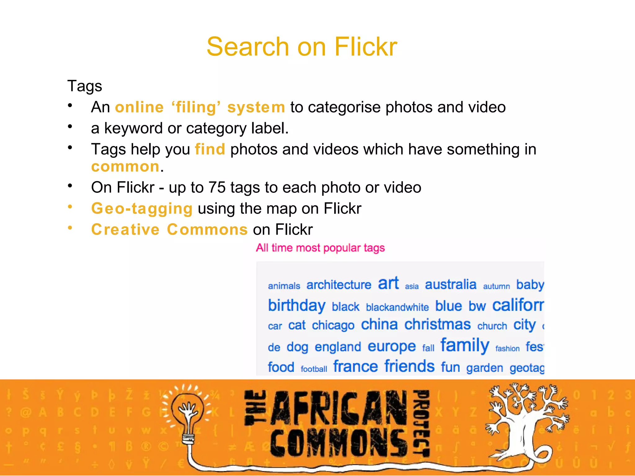 Search on Flickr Tags An  online ‘filing’ system  to categorise photos and video a keyword or category label.  Tags help you  find  photos and videos which have something in  common .  On Flickr - up to 75 tags to each photo or video Geo-tagging  using the map on Flickr Creative Commons  on Flickr 