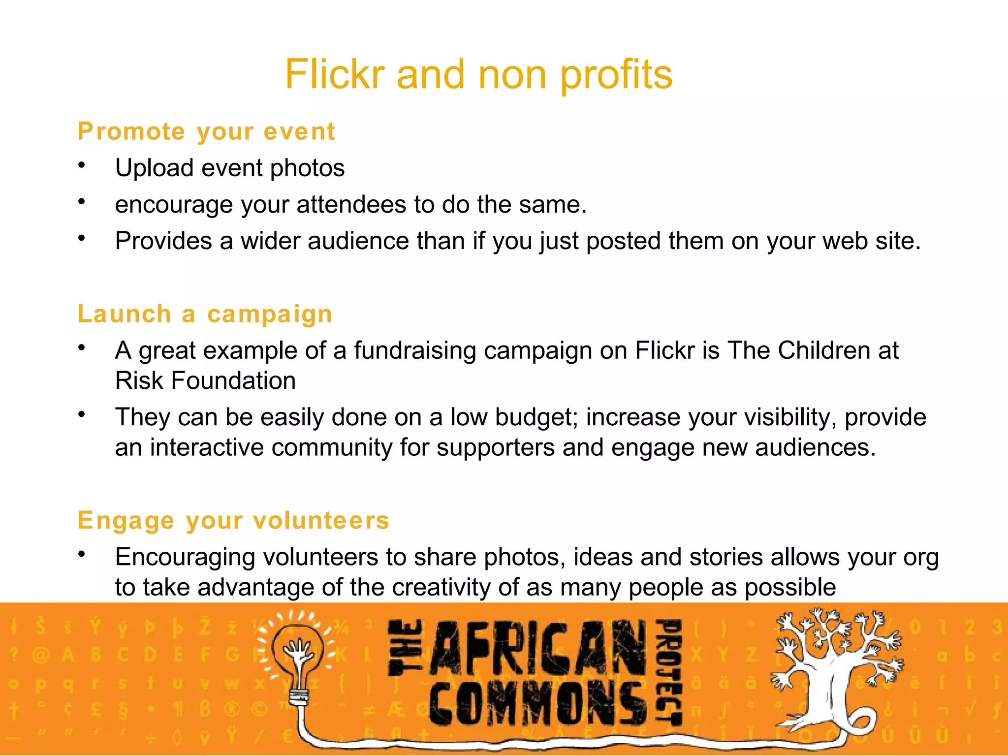 Flickr and non profits Promote your event Upload event photos  encourage your attendees to do the same.  Provides a wider audience than if you just posted them on your web site.  Launch a campaign A great example of a fundraising campaign on Flickr is The Children at Risk Foundation They can be easily done on a low budget; increase your visibility, provide an interactive community for supporters and engage new audiences. Engage your volunteers Encouraging volunteers to share photos, ideas and stories allows your org to take advantage of the creativity of as many people as possible 