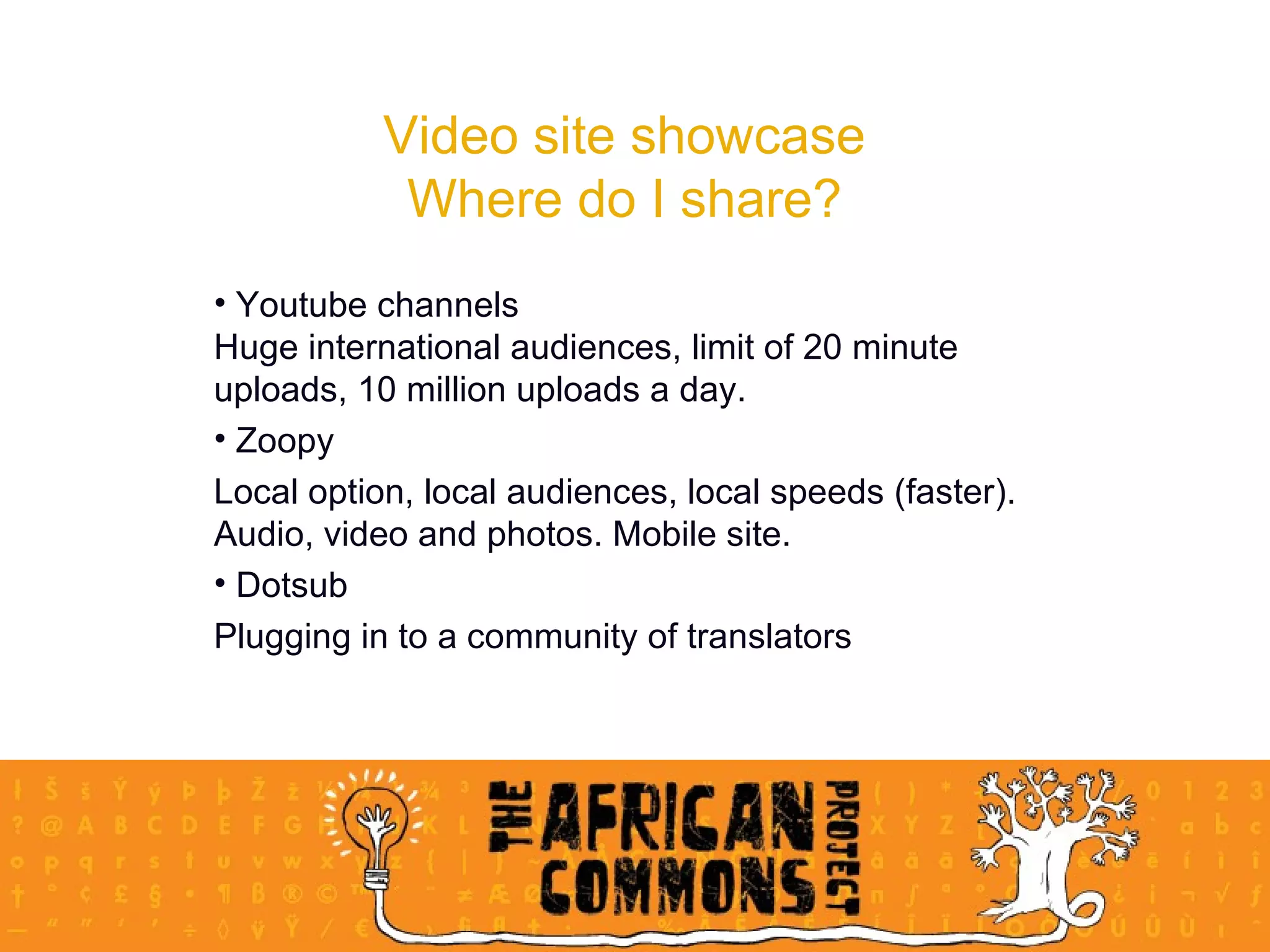 Video site showcase Where do I share? Youtube channels Huge international audiences, limit of 20 minute uploads, 10 million uploads a day.  Zoopy Local option, local audiences, local speeds (faster). Audio, video and photos. Mobile site.  Dotsub Plugging in to a community of translators 