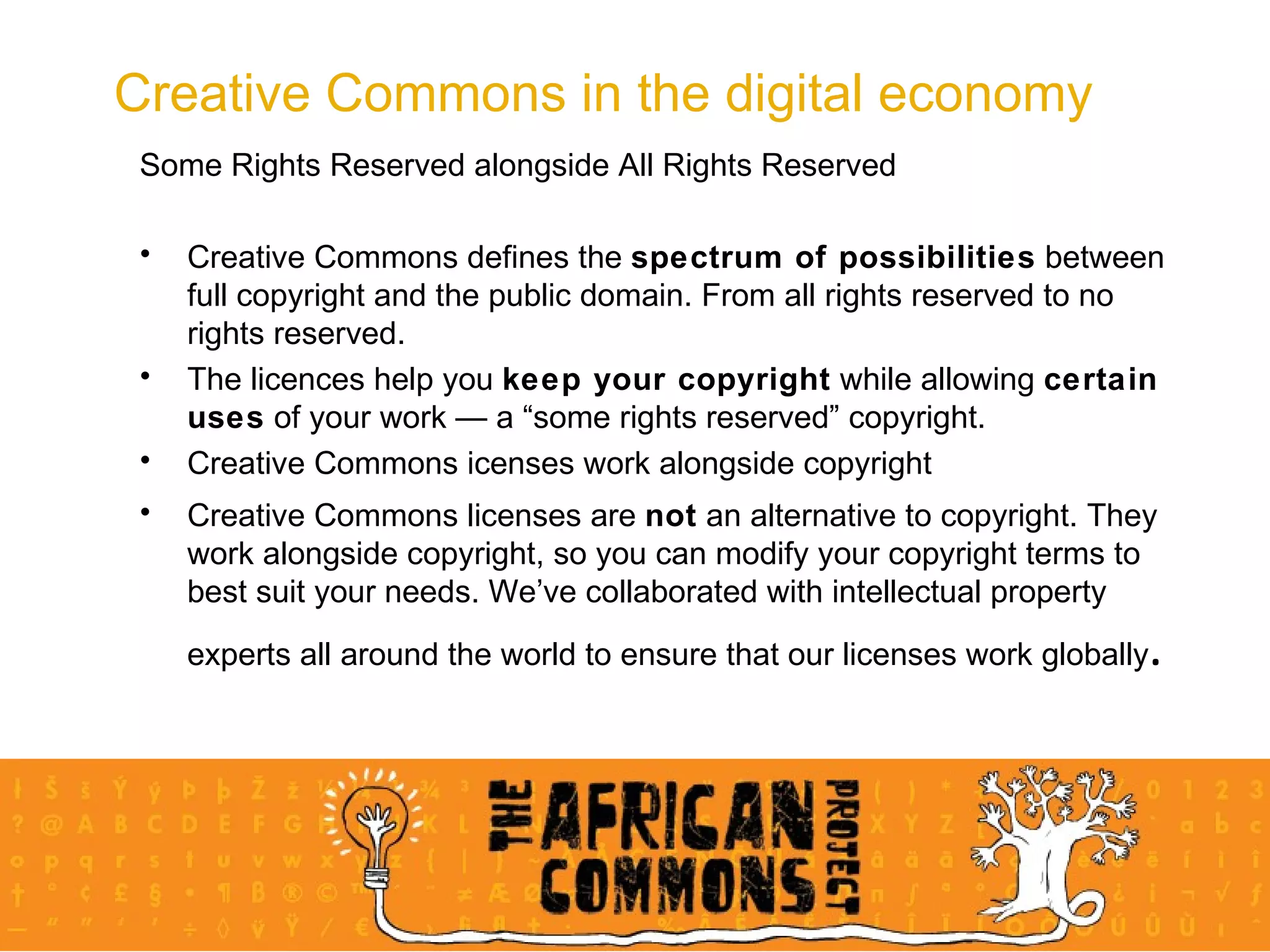 Creative Commons in the digital economy Some Rights Reserved alongside All Rights Reserved Creative Commons defines the  spectrum of possibilities  between full copyright and the public domain. From all rights reserved to no rights reserved.  The licences help you  keep your copyright  while allowing  certain uses  of your work — a “some rights reserved” copyright. Creative Commons icenses work alongside copyright Creative Commons licenses are  not  an alternative to copyright. They work alongside copyright, so you can modify your copyright terms to best suit your needs. We’ve collaborated with intellectual property experts all around the world to ensure that our licenses work globally . 