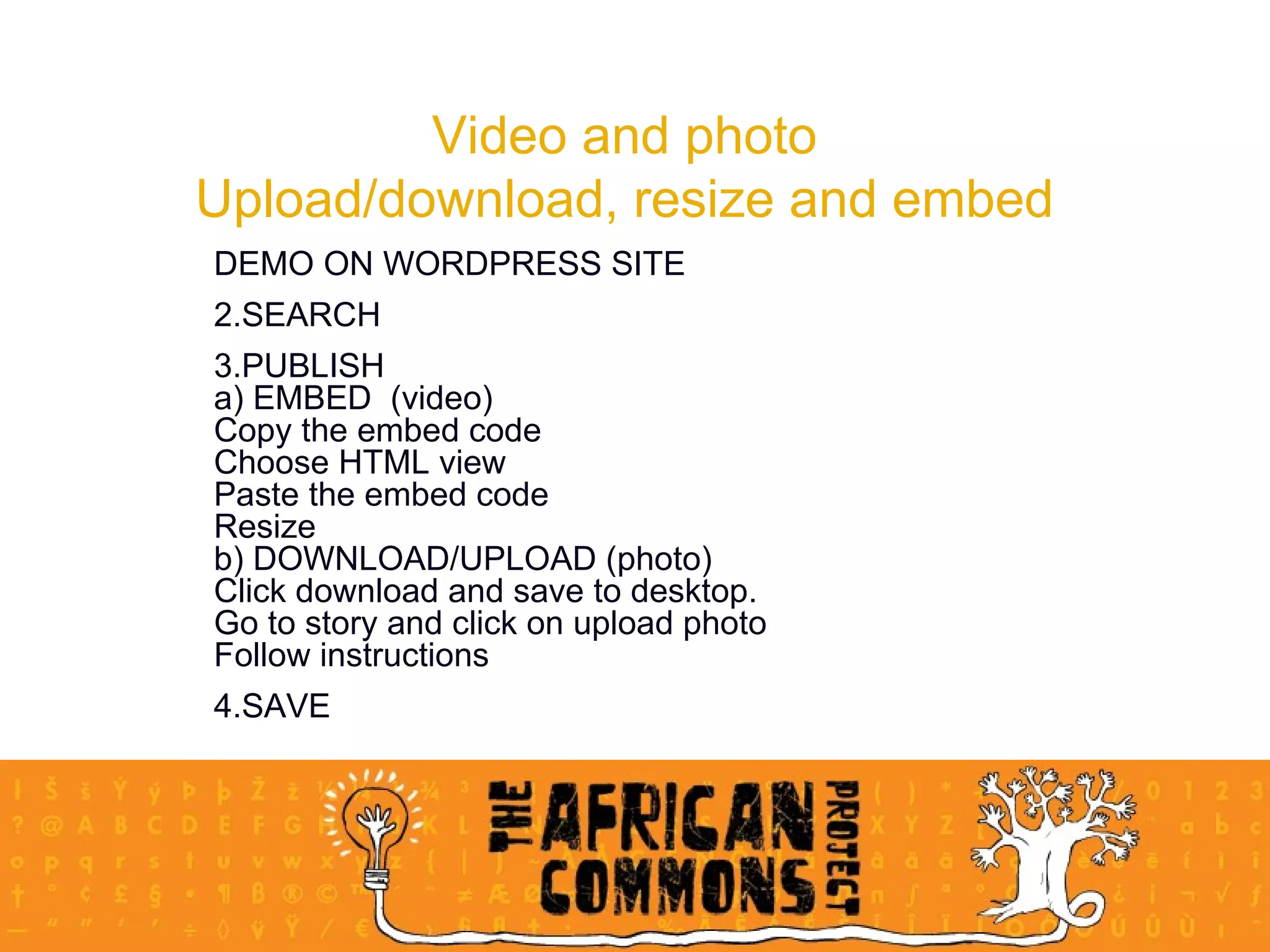 Video and photo Upload/download, resize and embed DEMO ON WORDPRESS SITE SEARCH PUBLISH a) EMBED  (video) Copy the embed code Choose HTML view Paste the embed code Resize b) DOWNLOAD/UPLOAD (photo) Click download and save to desktop.  Go to story and click on upload photo Follow instructions SAVE 