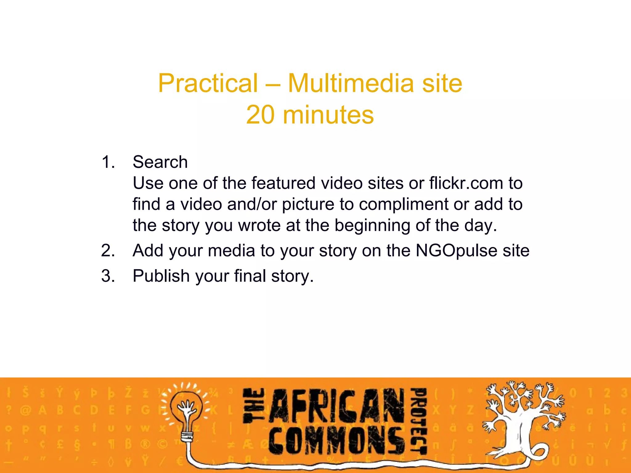 Practical – Multimedia site 20 minutes Search Use one of the featured video sites or flickr.com to find a video and/or picture to compliment or add to the story you wrote at the beginning of the day. Add your media to your story on the NGOpulse site Publish your final story.  