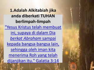 1.Adalah Alkitabiah jika
anda diberkati TUHAN
berlimpah-limpah
"Yesus Kristus telah membuat
ini, supaya di dalam Dia
berkat Abraham sampai
kepada bangsa-bangsa lain,
sehingga oleh iman kita
menerima Roh yang telah
dijanjikan itu." Galatia 3:14
 