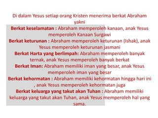 Di dalam Yesus setiap orang Kristen menerima berkat Abraham
yakni
Berkat keselamatan : Abraham memperoleh kanaan, anak Yesus
memperoleh Kanaan Surgawi
Berkat keturunan : Abraham memperoleh keturunan (Ishak), anak
Yesus memperoleh keturunan jasmani
Berkat Harta yang berlimpah: Abraham memperoleh banyak
ternak, anak Yesus memperoleh banyak berkat
Berkat Iman: Abraham memiliki iman yang besar, anak Yesus
memperoleh iman yang besar
Berkat kehormatan : Abraham memiliki kehormatan hingga hari ini
, anak Yesus memperoleh kehormatan juga
Berkat keluarga yang takut akan Tuhan : Abraham memiliki
keluarga yang takut akan Tuhan, anak Yesus memperoleh hal yang
sama.
 