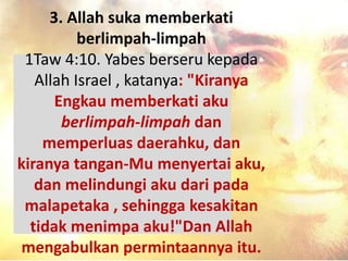 3. Allah suka memberkati
berlimpah-limpah
1Taw 4:10. Yabes berseru kepada
Allah Israel , katanya: "Kiranya
Engkau memberkati aku
berlimpah-limpah dan
memperluas daerahku, dan
kiranya tangan-Mu menyertai aku,
dan melindungi aku dari pada
malapetaka , sehingga kesakitan
tidak menimpa aku!"Dan Allah
mengabulkan permintaannya itu.
 