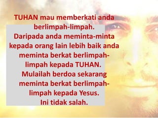 TUHAN mau memberkati anda
berlimpah-limpah.
Daripada anda meminta-minta
kepada orang lain lebih baik anda
meminta berkat berlimpah-
limpah kepada TUHAN.
Mulailah berdoa sekarang
meminta berkat berlimpah-
limpah kepada Yesus.
Ini tidak salah.
 