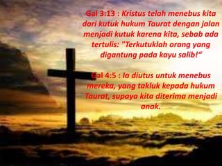 Gal 3:13 : Kristus telah menebus kita
dari kutuk hukum Taurat dengan jalan
menjadi kutuk karena kita, sebab ada
tertulis: "Terkutuklah orang yang
digantung pada kayu salib!“
Gal 4:5 : Ia diutus untuk menebus
mereka, yang takluk kepada hukum
Taurat, supaya kita diterima menjadi
anak.
 