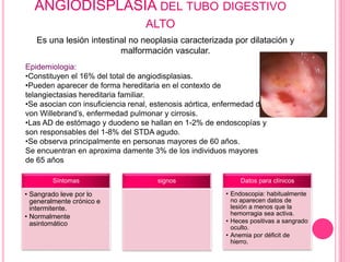 ANGIODISPLASIA DEL TUBO DIGESTIVO 
ALTO 
Es una lesión intestinal no neoplasia caracterizada por dilatación y 
malformació...