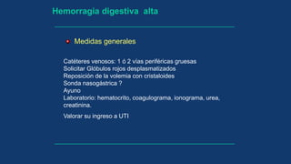 Hemorragia digestiva alta
Catéteres venosos: 1 ó 2 vías periféricas gruesas
Solicitar Glóbulos rojos desplasmatizados
Reposición de la volemia con cristaloides
Sonda nasogástrica ?
Ayuno
Laboratorio: hematocrito, coagulograma, ionograma, urea,
creatinina.
Valorar su ingreso a UTI
Medidas generales
 